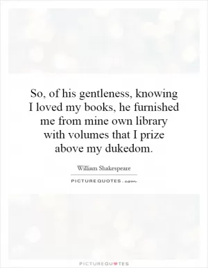 So, of his gentleness, knowing I loved my books, he furnished me from mine own library with volumes that I prize above my dukedom Picture Quote #1