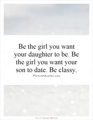 Be the girl you want your daughter to be. Be the girl you want your son to date. Be classy Picture Quote #1