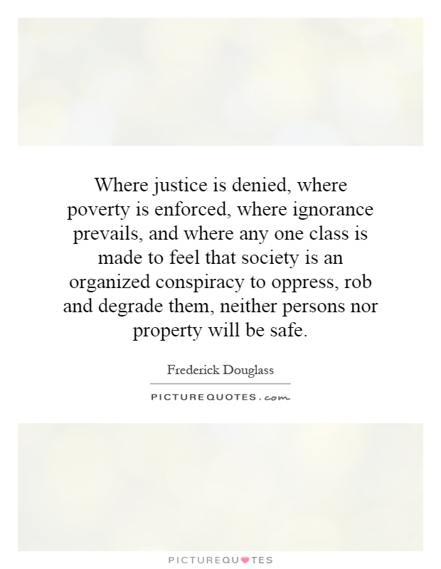 Where justice is denied, where poverty is enforced, where ignorance prevails, and where any one class is made to feel that society is an organized conspiracy to oppress, rob and degrade them, neither persons nor property will be safe Picture Quote #1