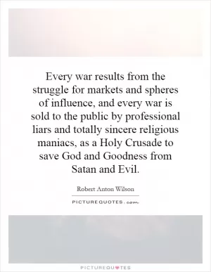 Every war results from the struggle for markets and spheres of influence, and every war is sold to the public by professional liars and totally sincere religious maniacs, as a Holy Crusade to save God and Goodness from Satan and Evil Picture Quote #1