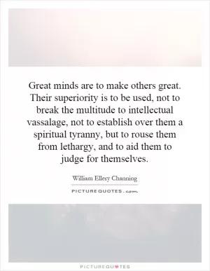 Great minds are to make others great. Their superiority is to be used, not to break the multitude to intellectual vassalage, not to establish over them a spiritual tyranny, but to rouse them from lethargy, and to aid them to judge for themselves Picture Quote #1