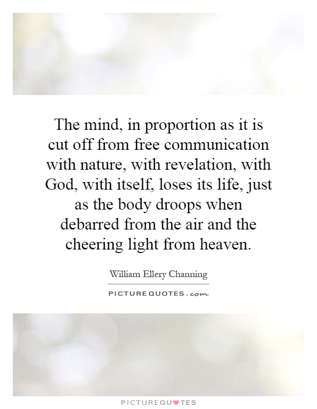 The mind, in proportion as it is cut off from free communication with nature, with revelation, with God, with itself, loses its life, just as the body droops when debarred from the air and the cheering light from heaven Picture Quote #1