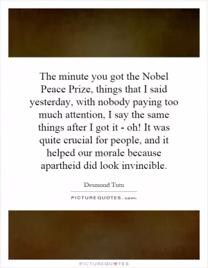 The minute you got the Nobel Peace Prize, things that I said yesterday, with nobody paying too much attention, I say the same things after I got it - oh! It was quite crucial for people, and it helped our morale because apartheid did look invincible Picture Quote #1