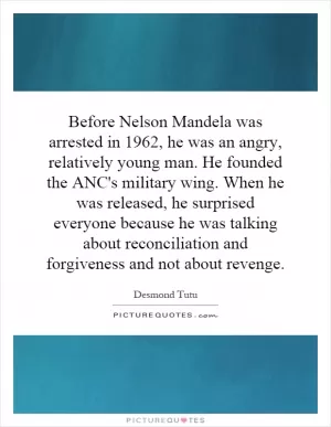 Before Nelson Mandela was arrested in 1962, he was an angry, relatively young man. He founded the ANC's military wing. When he was released, he surprised everyone because he was talking about reconciliation and forgiveness and not about revenge Picture Quote #1