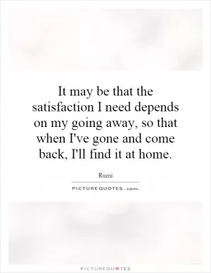 It may be that the satisfaction I need depends on my going away, so that when I've gone and come back, I'll find it at home Picture Quote #1
