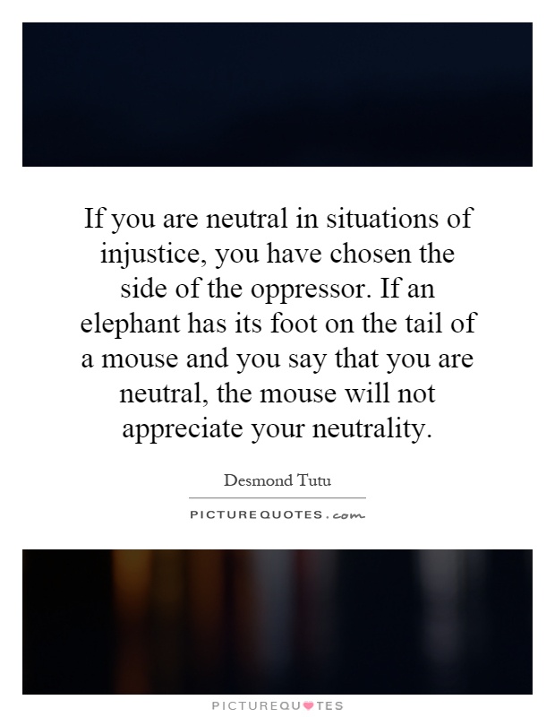 If you are neutral in situations of injustice, you have chosen the side of the oppressor. If an elephant has its foot on the tail of a mouse and you say that you are neutral, the mouse will not appreciate your neutrality Picture Quote #1