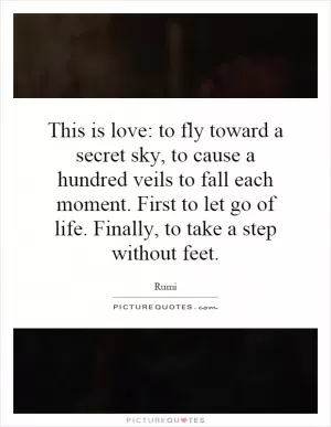 This is love: to fly toward a secret sky, to cause a hundred veils to fall each moment. First to let go of life. Finally, to take a step without feet Picture Quote #1