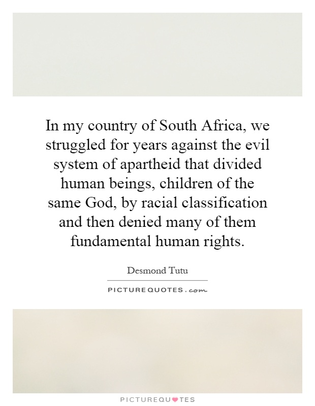In my country of South Africa, we struggled for years against the evil system of apartheid that divided human beings, children of the same God, by racial classification and then denied many of them fundamental human rights Picture Quote #1