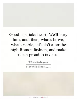 Good sirs, take heart: We'll bury him; and, then, what's brave, what's noble, let's do't after the high Roman fashion, and make death proud to take us Picture Quote #1