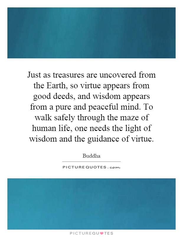 Just as treasures are uncovered from the Earth, so virtue appears from good deeds, and wisdom appears from a pure and peaceful mind. To walk safely through the maze of human life, one needs the light of wisdom and the guidance of virtue Picture Quote #1