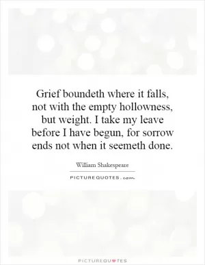 Grief boundeth where it falls, not with the empty hollowness, but weight. I take my leave before I have begun, for sorrow ends not when it seemeth done Picture Quote #1