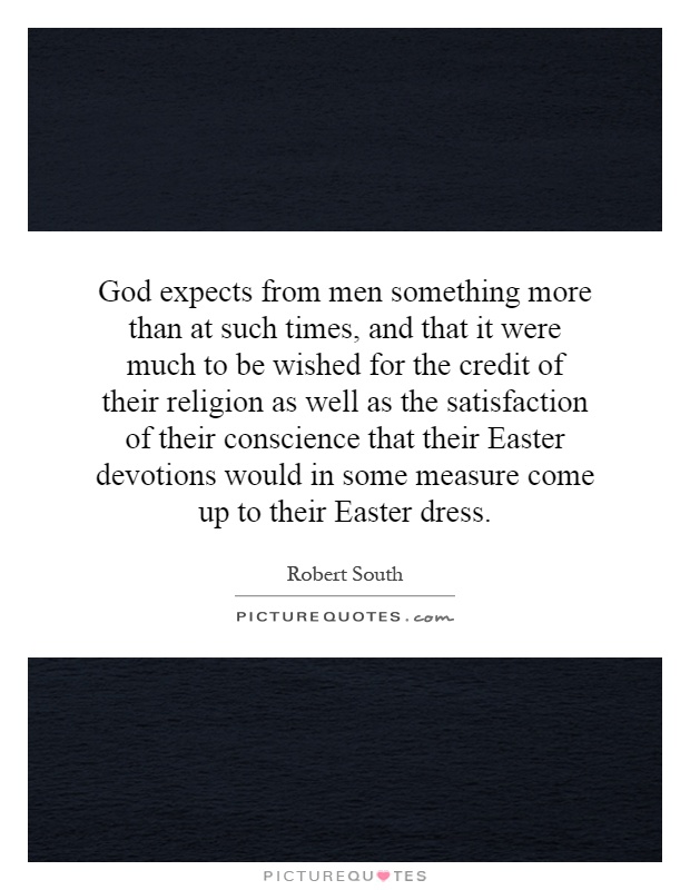 God expects from men something more than at such times, and that it were much to be wished for the credit of their religion as well as the satisfaction of their conscience that their Easter devotions would in some measure come up to their Easter dress Picture Quote #1