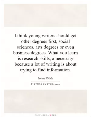 I think young writers should get other degrees first, social sciences, arts degrees or even business degrees. What you learn is research skills, a necessity because a lot of writing is about trying to find information Picture Quote #1