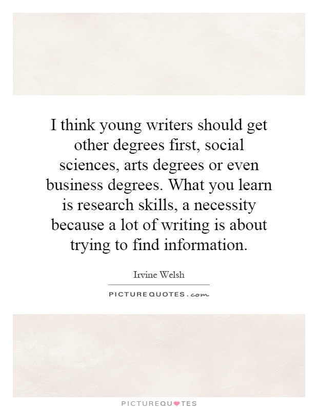 I think young writers should get other degrees first, social sciences, arts degrees or even business degrees. What you learn is research skills, a necessity because a lot of writing is about trying to find information Picture Quote #1