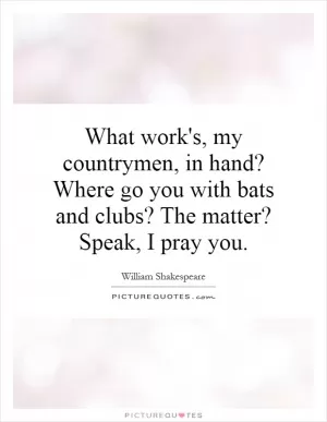 What work's, my countrymen, in hand? Where go you with bats and clubs? The matter? Speak, I pray you Picture Quote #1