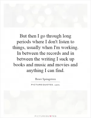 But then I go through long periods where I don't listen to things, usually when I'm working. In between the records and in between the writing I suck up books and music and movies and anything I can find Picture Quote #1