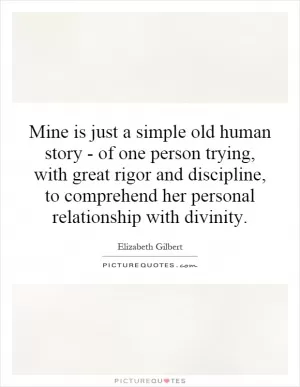 Mine is just a simple old human story - of one person trying, with great rigor and discipline, to comprehend her personal relationship with divinity Picture Quote #1