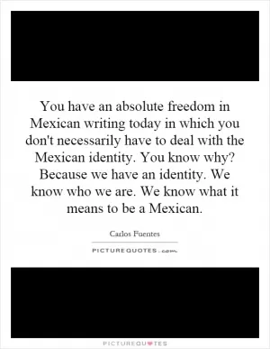 You have an absolute freedom in Mexican writing today in which you don't necessarily have to deal with the Mexican identity. You know why? Because we have an identity. We know who we are. We know what it means to be a Mexican Picture Quote #1