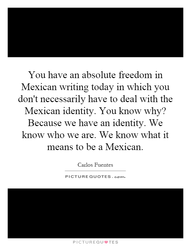 You have an absolute freedom in Mexican writing today in which you don't necessarily have to deal with the Mexican identity. You know why? Because we have an identity. We know who we are. We know what it means to be a Mexican Picture Quote #1