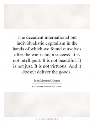 The decadent international but individualistic capitalism in the hands of which we found ourselves after the war is not a success. It is not intelligent. It is not beautiful. It is not just. It is not virtuous. And it doesn't deliver the goods Picture Quote #1
