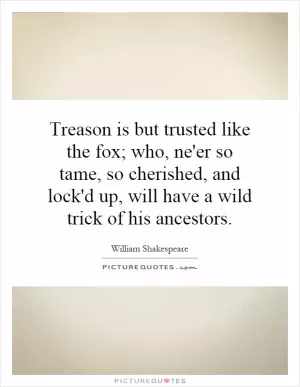 Treason is but trusted like the fox; who, ne'er so tame, so cherished, and lock'd up, will have a wild trick of his ancestors Picture Quote #1