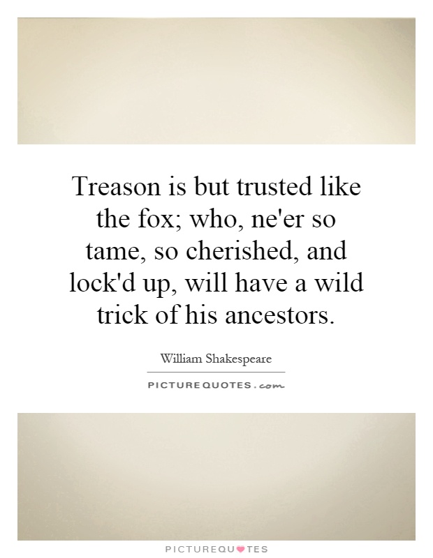 Treason is but trusted like the fox; who, ne'er so tame, so cherished, and lock'd up, will have a wild trick of his ancestors Picture Quote #1
