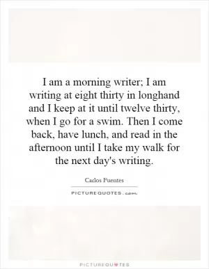 I am a morning writer; I am writing at eight thirty in longhand and I keep at it until twelve thirty, when I go for a swim. Then I come back, have lunch, and read in the afternoon until I take my walk for the next day's writing Picture Quote #1