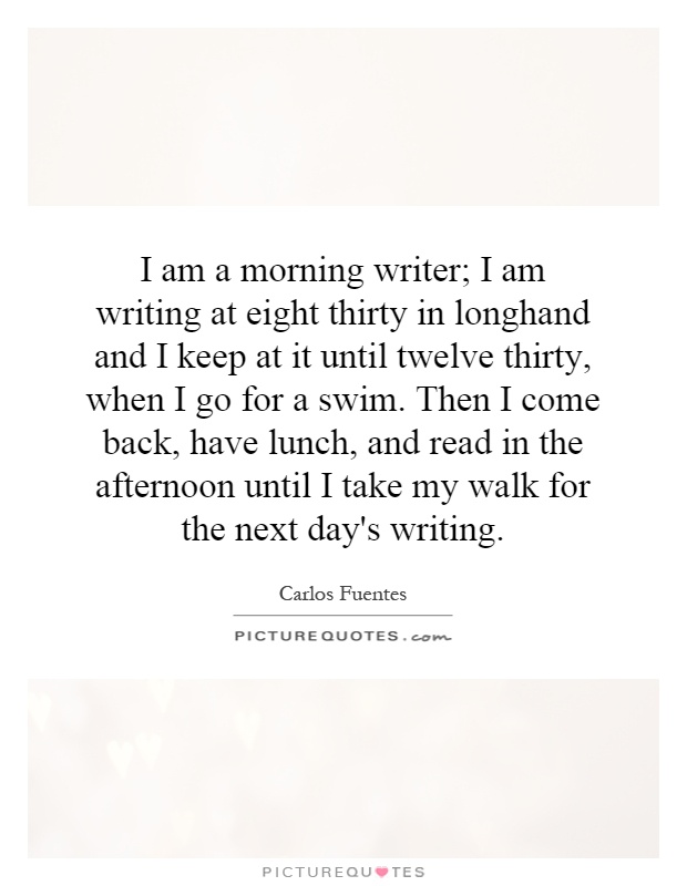 I am a morning writer; I am writing at eight thirty in longhand and I keep at it until twelve thirty, when I go for a swim. Then I come back, have lunch, and read in the afternoon until I take my walk for the next day's writing Picture Quote #1