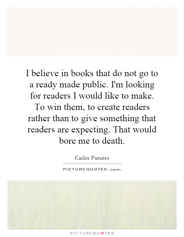 I believe in books that do not go to a ready made public. I'm looking for readers I would like to make. To win them, to create readers rather than to give something that readers are expecting. That would bore me to death Picture Quote #1