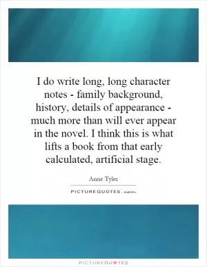 I do write long, long character notes - family background, history, details of appearance - much more than will ever appear in the novel. I think this is what lifts a book from that early calculated, artificial stage Picture Quote #1