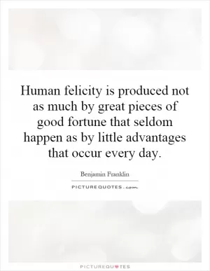 Human felicity is produced not as much by great pieces of good fortune that seldom happen as by little advantages that occur every day Picture Quote #1