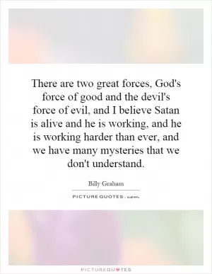 There are two great forces, God's force of good and the devil's force of evil, and I believe Satan is alive and he is working, and he is working harder than ever, and we have many mysteries that we don't understand Picture Quote #1