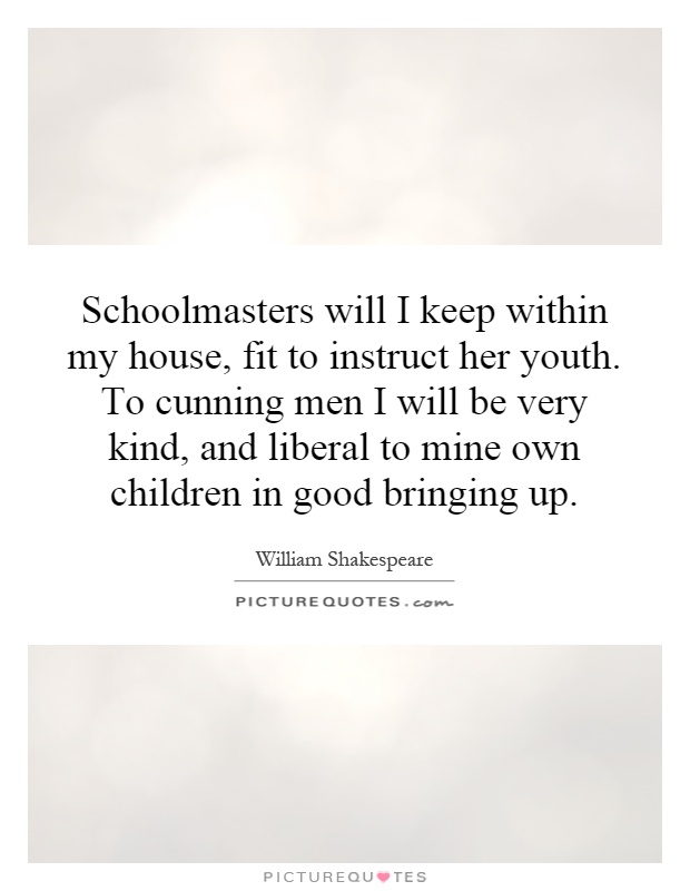 Schoolmasters will I keep within my house, fit to instruct her youth. To cunning men I will be very kind, and liberal to mine own children in good bringing up Picture Quote #1