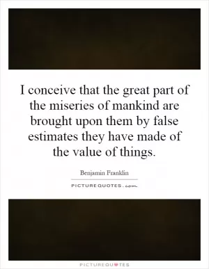I conceive that the great part of the miseries of mankind are brought upon them by false estimates they have made of the value of things Picture Quote #1