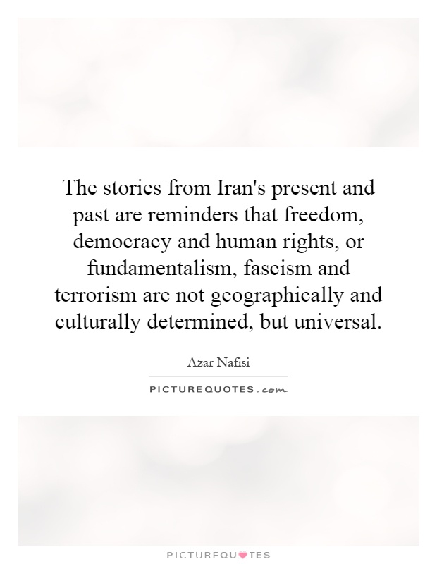 The stories from Iran's present and past are reminders that freedom, democracy and human rights, or fundamentalism, fascism and terrorism are not geographically and culturally determined, but universal Picture Quote #1