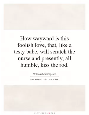How wayward is this foolish love, that, like a testy babe, will scratch the nurse and presently, all humble, kiss the rod Picture Quote #1