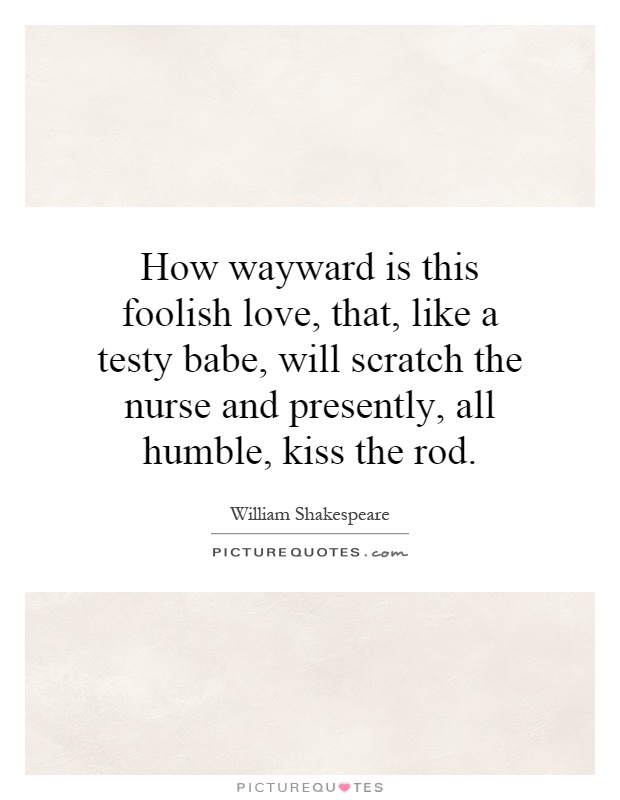 How wayward is this foolish love, that, like a testy babe, will scratch the nurse and presently, all humble, kiss the rod Picture Quote #1