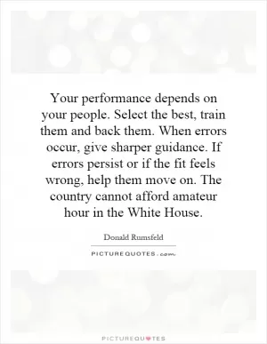 Your performance depends on your people. Select the best, train them and back them. When errors occur, give sharper guidance. If errors persist or if the fit feels wrong, help them move on. The country cannot afford amateur hour in the White House Picture Quote #1