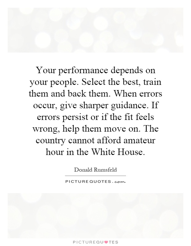 Your performance depends on your people. Select the best, train them and back them. When errors occur, give sharper guidance. If errors persist or if the fit feels wrong, help them move on. The country cannot afford amateur hour in the White House Picture Quote #1