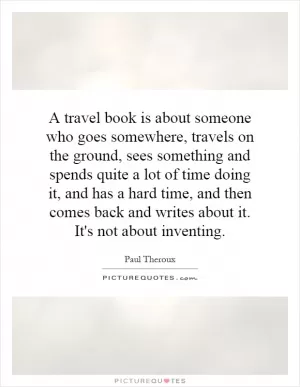 A travel book is about someone who goes somewhere, travels on the ground, sees something and spends quite a lot of time doing it, and has a hard time, and then comes back and writes about it. It's not about inventing Picture Quote #1