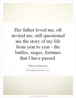Her father loved me, oft invited me; still questioned me the story of my life from year to year - the battles, sieges, fortunes that I have passed Picture Quote #1