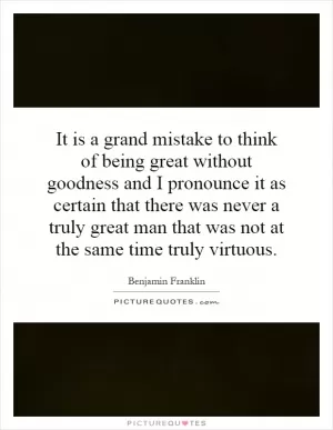 It is a grand mistake to think of being great without goodness and I pronounce it as certain that there was never a truly great man that was not at the same time truly virtuous Picture Quote #1