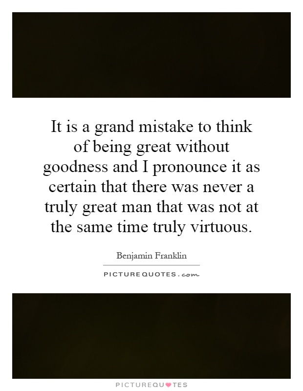 It is a grand mistake to think of being great without goodness and I pronounce it as certain that there was never a truly great man that was not at the same time truly virtuous Picture Quote #1