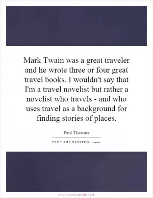 Mark Twain was a great traveler and he wrote three or four great travel books. I wouldn't say that I'm a travel novelist but rather a novelist who travels - and who uses travel as a background for finding stories of places Picture Quote #1