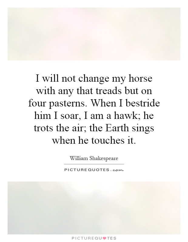 I will not change my horse with any that treads but on four pasterns. When I bestride him I soar, I am a hawk; he trots the air; the Earth sings when he touches it Picture Quote #1
