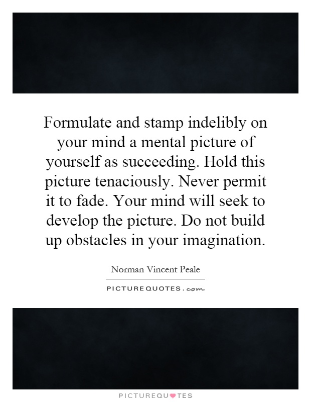 Formulate and stamp indelibly on your mind a mental picture of yourself as succeeding. Hold this picture tenaciously. Never permit it to fade. Your mind will seek to develop the picture. Do not build up obstacles in your imagination Picture Quote #1