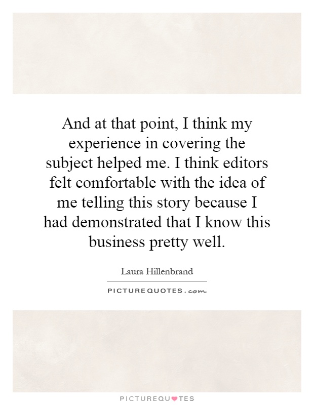 And at that point, I think my experience in covering the subject helped me. I think editors felt comfortable with the idea of me telling this story because I had demonstrated that I know this business pretty well Picture Quote #1