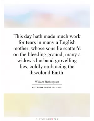 This day hath made much work for tears in many a English mother, whose sons lie scatter'd on the bleeding ground; many a widow's husband grovelling lies, coldly embracing the discolor'd Earth Picture Quote #1