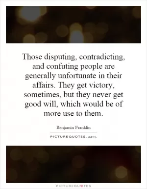 Those disputing, contradicting, and confuting people are generally unfortunate in their affairs. They get victory, sometimes, but they never get good will, which would be of more use to them Picture Quote #1