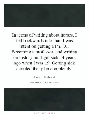In terms of writing about horses, I fell backwards into that. I was intent on getting a Ph. D., Becoming a professor, and writing on history but I got sick 14 years ago when I was 19. Getting sick derailed that plan completely Picture Quote #1